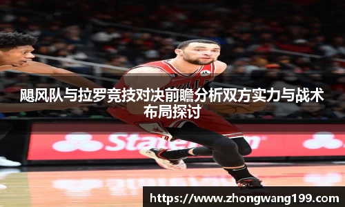 飓风队与拉罗竞技对决前瞻分析双方实力与战术布局探讨